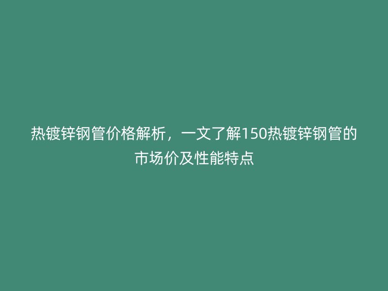 熱鍍鋅鋼管價格解析，一文了解150熱鍍鋅鋼管的市場價及性能特點