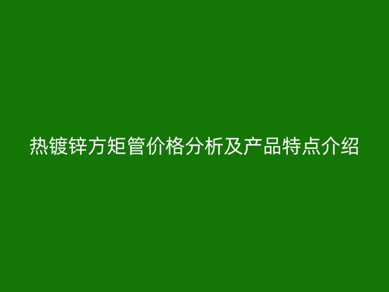 熱鍍鋅方矩管價格分析及產(chǎn)品特點介紹
