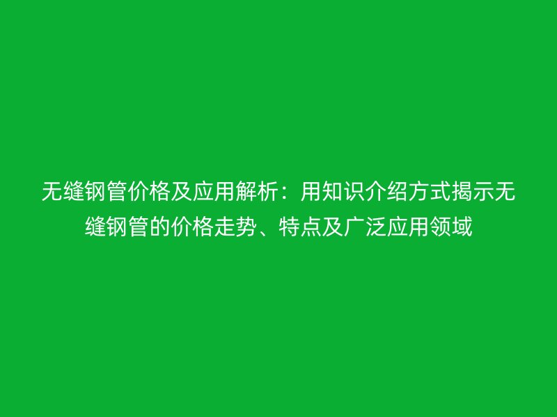 無縫鋼管價格及應(yīng)用解析：用知識介紹方式揭示無縫鋼管的價格走勢、特點及廣泛應(yīng)用領(lǐng)域