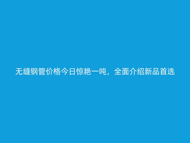 無縫鋼管價格今日驚艷一噸，全面介紹新品首選