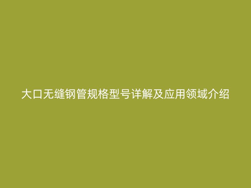 大口無(wú)縫鋼管規(guī)格型號(hào)詳解及應(yīng)用領(lǐng)域介紹