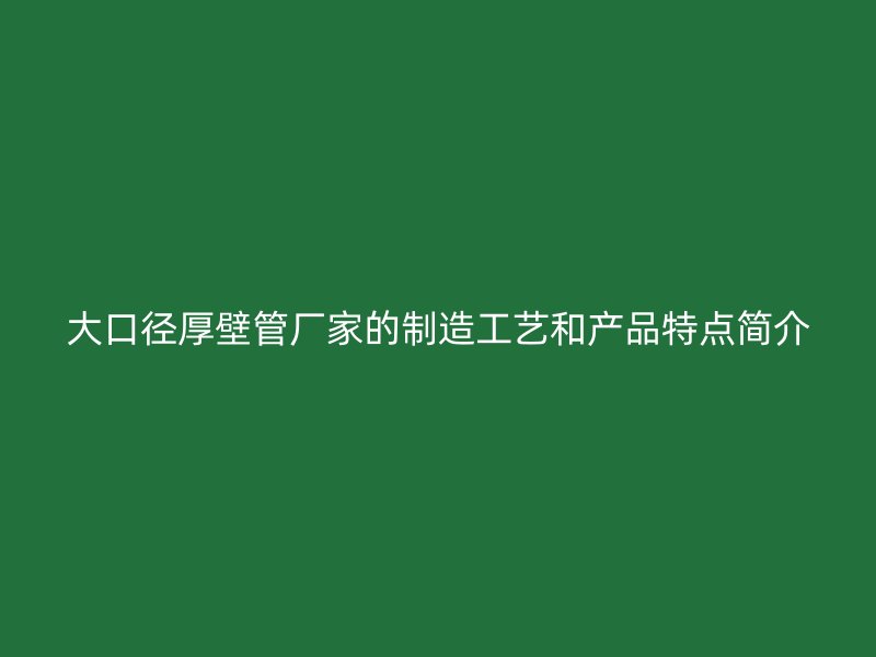 大口徑厚壁管廠家的制造工藝和產(chǎn)品特點(diǎn)簡介