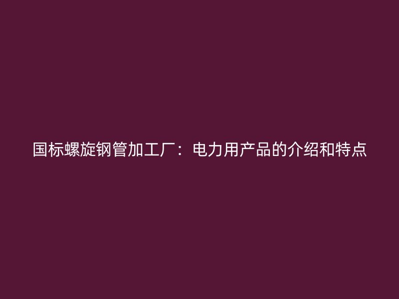國標(biāo)螺旋鋼管加工廠：電力用產(chǎn)品的介紹和特點(diǎn)