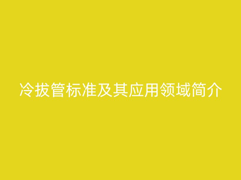 冷拔管標(biāo)準(zhǔn)及其應(yīng)用領(lǐng)域簡(jiǎn)介