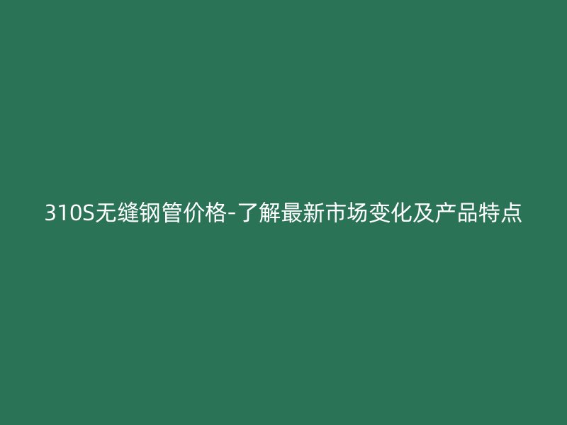 310S無縫鋼管價格-了解最新市場變化及產(chǎn)品特點