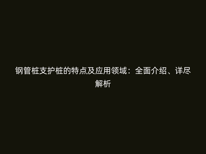 鋼管樁支護(hù)樁的特點(diǎn)及應(yīng)用領(lǐng)域：全面介紹、詳盡解析