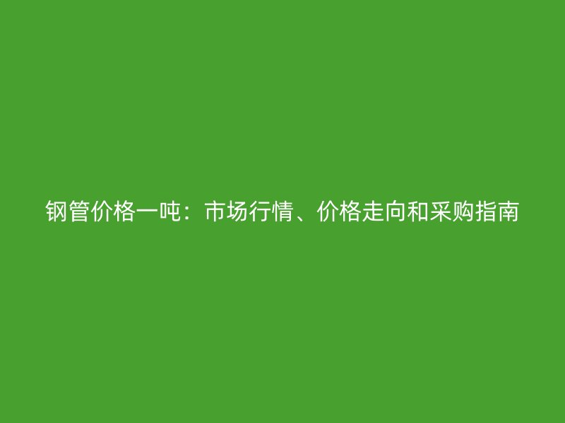 鋼管價(jià)格一噸：市場(chǎng)行情、價(jià)格走向和采購(gòu)指南
