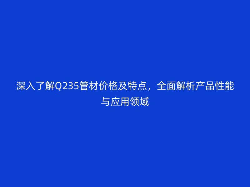 深入了解Q235管材價格及特點，全面解析產(chǎn)品性能與應(yīng)用領(lǐng)域