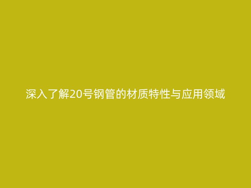 深入了解20號(hào)鋼管的材質(zhì)特性與應(yīng)用領(lǐng)域