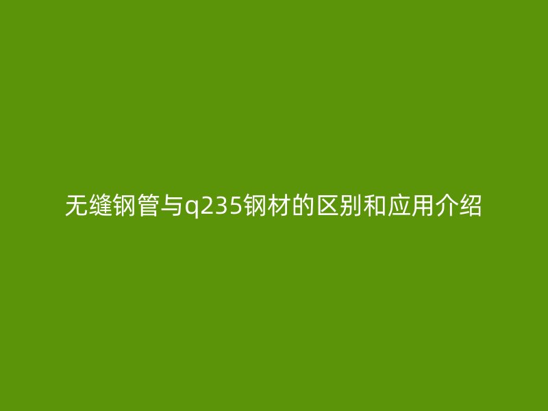 無縫鋼管與q235鋼材的區(qū)別和應(yīng)用介紹