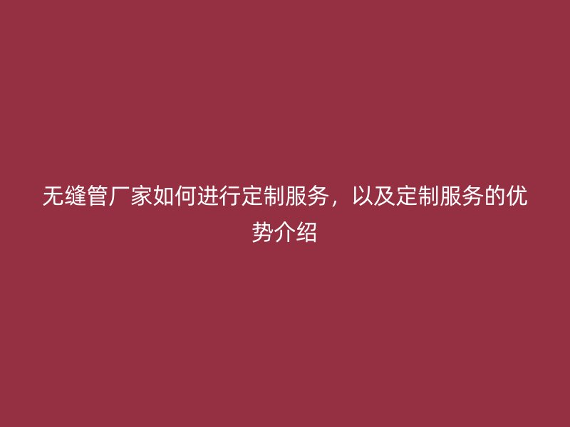 無縫管廠家如何進(jìn)行定制服務(wù)，以及定制服務(wù)的優(yōu)勢介紹
