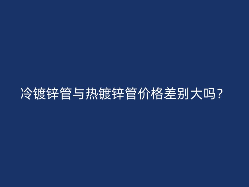 冷鍍鋅管與熱鍍鋅管價(jià)格差別大嗎？