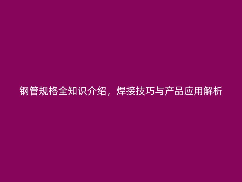 鋼管規(guī)格全知識(shí)介紹，焊接技巧與產(chǎn)品應(yīng)用解析