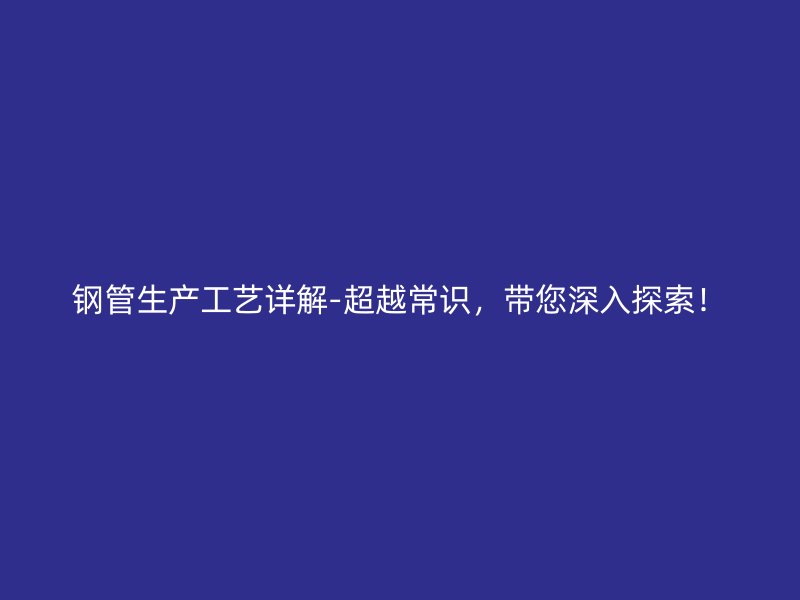 鋼管生產(chǎn)工藝詳解-超越常識，帶您深入探索！