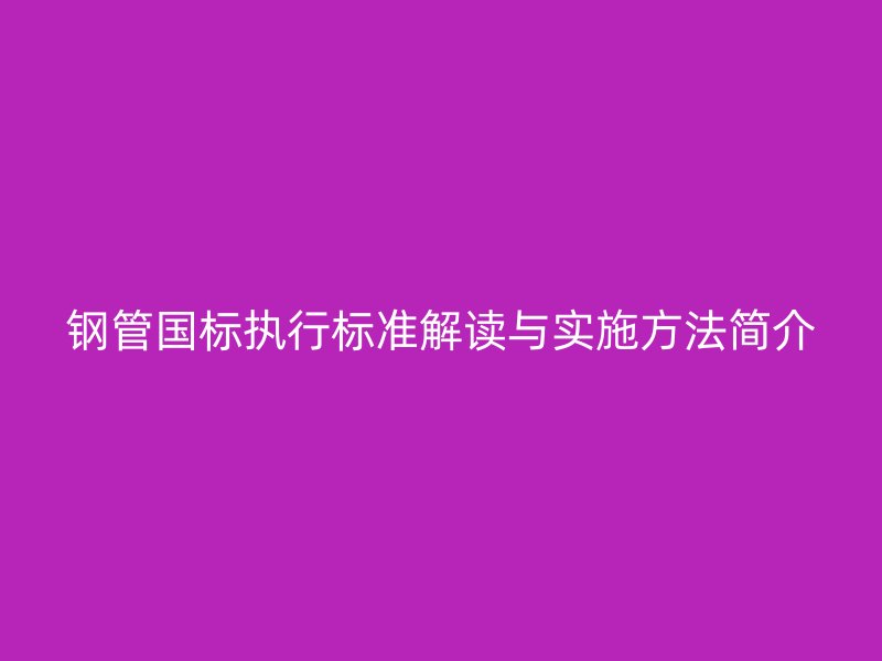 鋼管國標(biāo)執(zhí)行標(biāo)準(zhǔn)解讀與實(shí)施方法簡(jiǎn)介