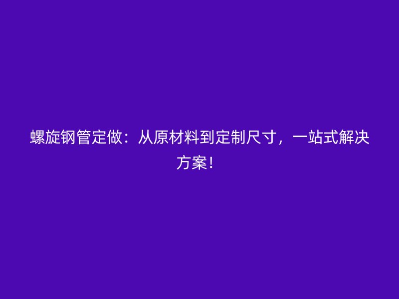 螺旋鋼管定做：從原材料到定制尺寸，一站式解決方案！