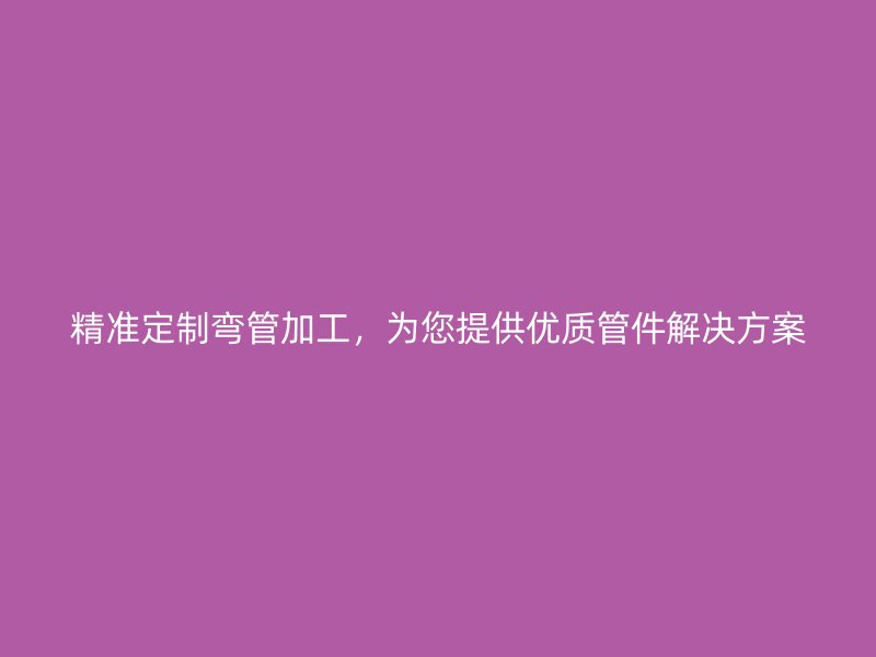 精準(zhǔn)定制彎管加工，為您提供優(yōu)質(zhì)管件解決方案