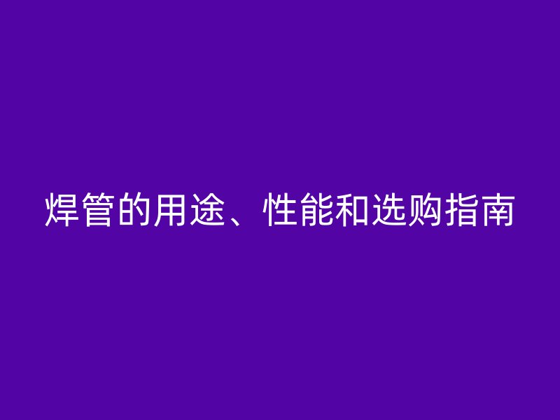 焊管的用途、性能和選購(gòu)指南