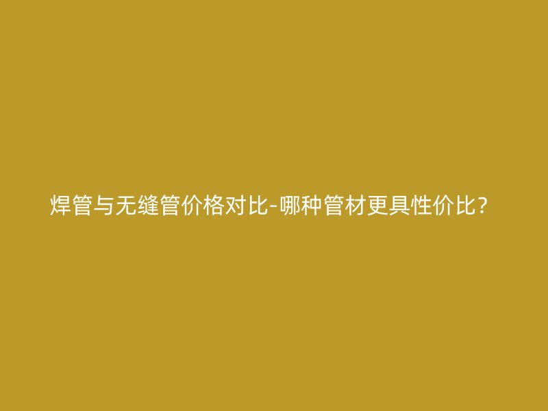 焊管與無縫管價格對比-哪種管材更具性價比？