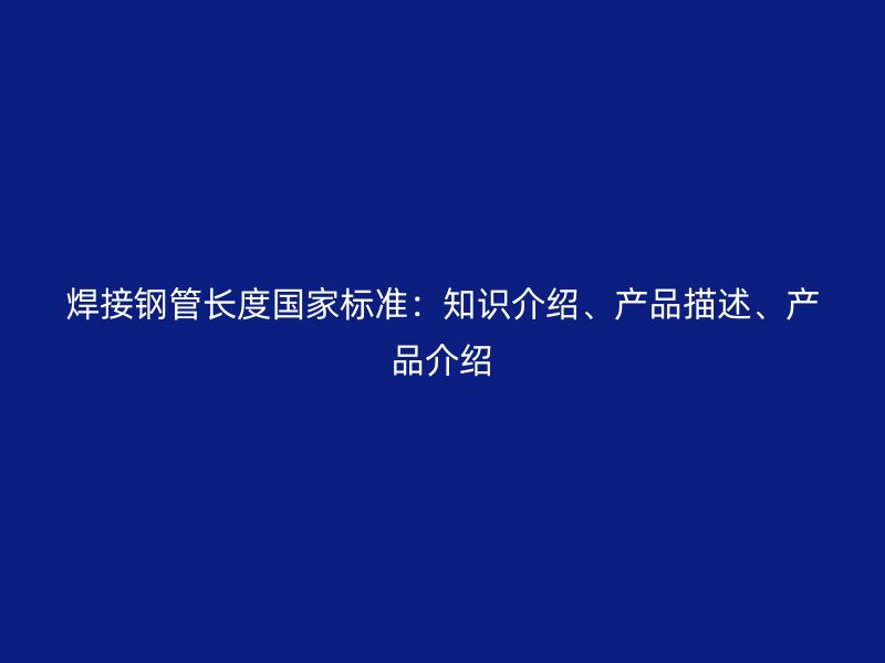 焊接鋼管長度國家標(biāo)準(zhǔn)：知識介紹、產(chǎn)品描述、產(chǎn)品介紹
