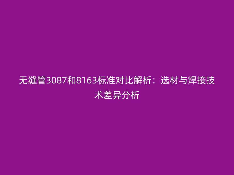 無縫管3087和8163標(biāo)準(zhǔn)對比解析:選材與焊接技術(shù)差異分析