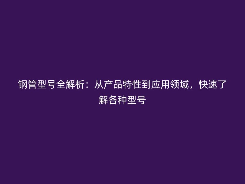 鋼管型號(hào)全解析:從產(chǎn)品特性到應(yīng)用領(lǐng)域,快速了解各種型號(hào)