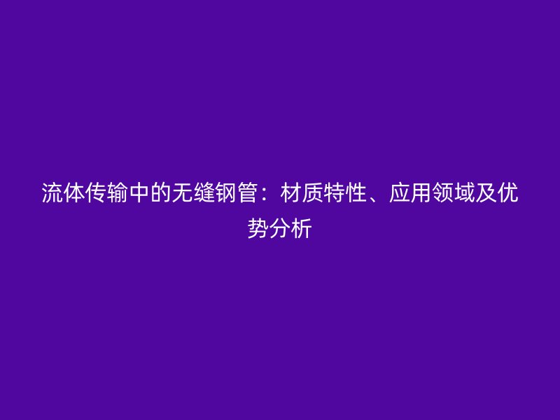 流體傳輸中的無(wú)縫鋼管：材質(zhì)特性、應(yīng)用領(lǐng)域及優(yōu)勢(shì)分析