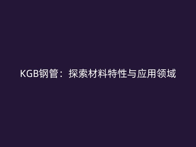 KGB鋼管：探索材料特性與應(yīng)用領(lǐng)域