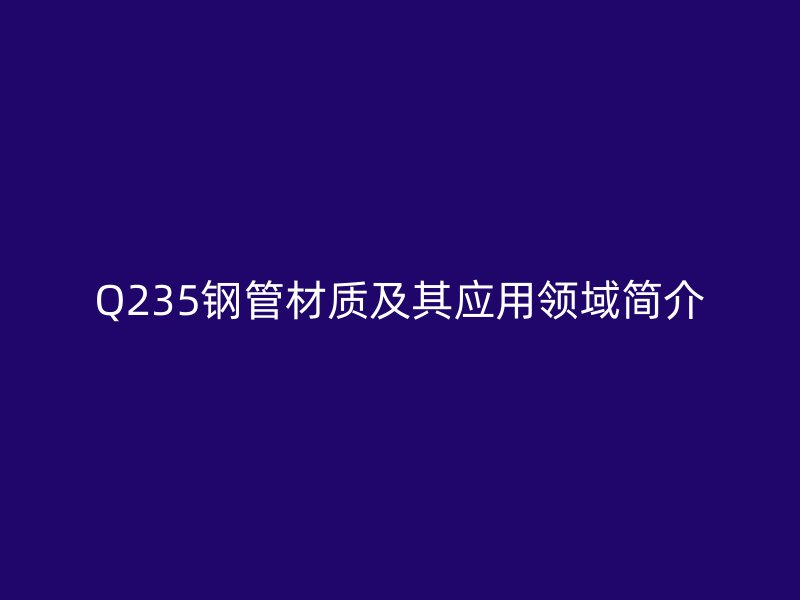 Q235鋼管材質(zhì)及其應(yīng)用領(lǐng)域簡(jiǎn)介