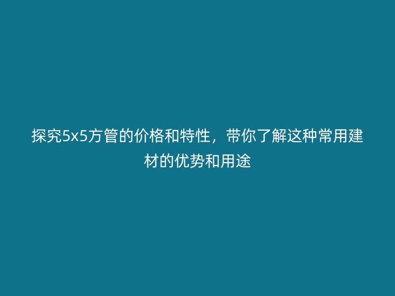 探究5x5方管的價(jià)格和特性,帶你了解這種常用建材的優(yōu)勢(shì)和用途