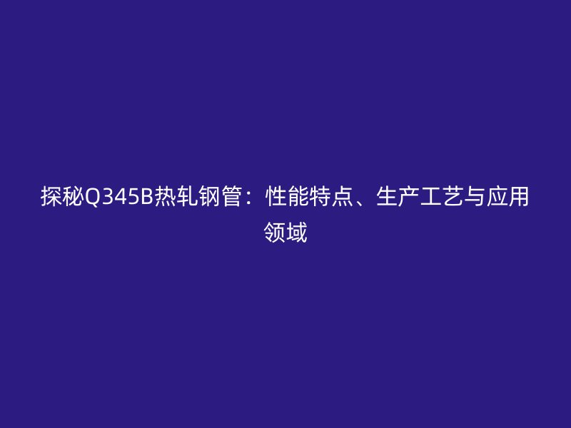 探秘Q345B熱軋鋼管:性能特點(diǎn)、生產(chǎn)工藝與應(yīng)用領(lǐng)域