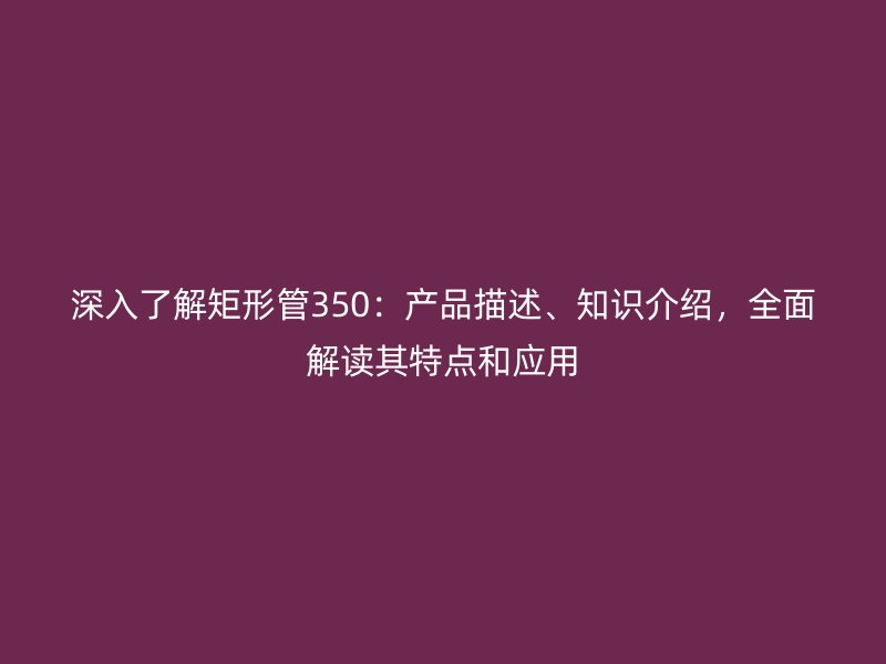 深入了解矩形管350：產(chǎn)品描述、知識(shí)介紹，全面解讀其特點(diǎn)和應(yīng)用
