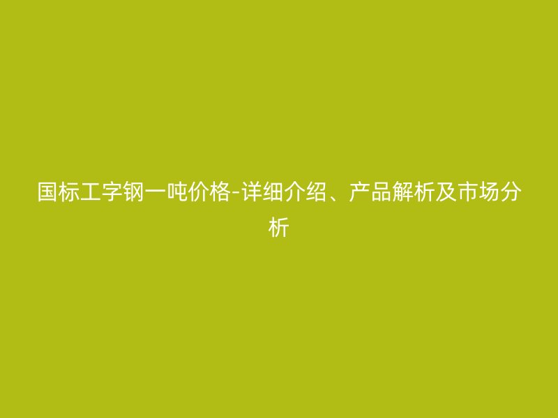 國標工字鋼一噸價格-詳細介紹、產品解析及市場分析