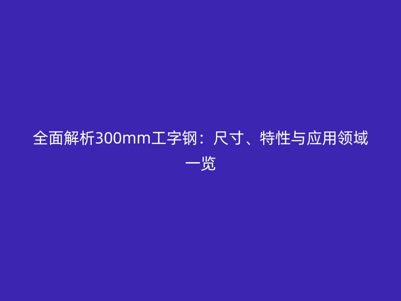 全面解析300mm工字鋼：尺寸、特性與應(yīng)用領(lǐng)域一覽
